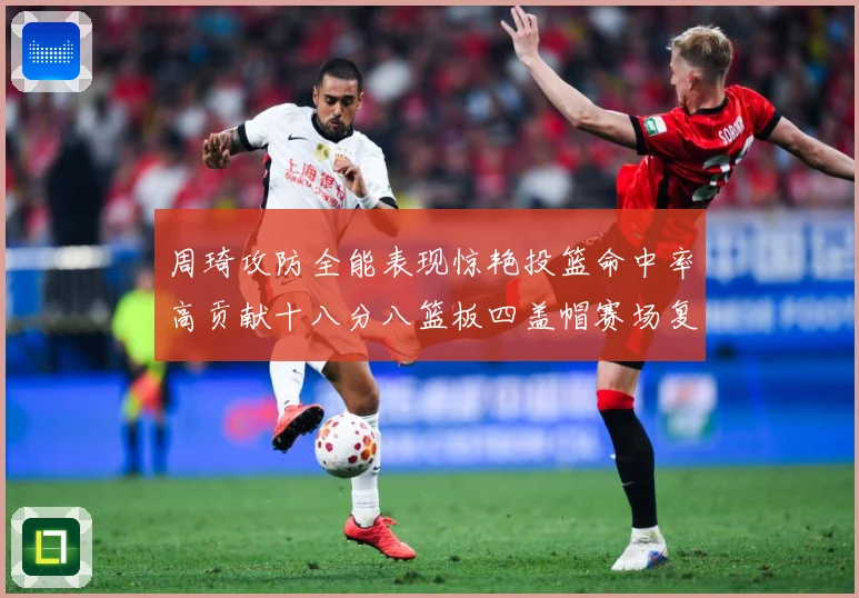 周琦攻防全能表现惊艳投篮命中率高贡献十八分八篮板四盖帽赛场复盘-深度解析