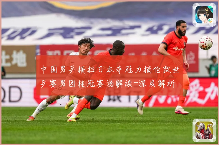 中国男乒横扫日本夺冠力摘伦敦世乒赛男团桂冠赛场解读-深度解析