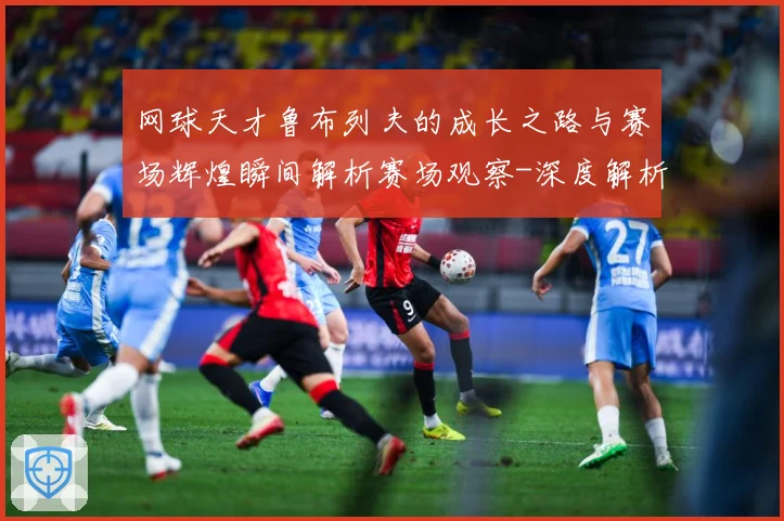 网球天才鲁布列夫的成长之路与赛场辉煌瞬间解析赛场观察-深度解析