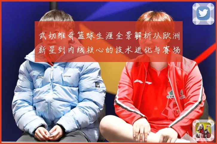 武切维奇篮球生涯全景解析从欧洲新星到内线核心的技术进化与赛场价值-深度解析