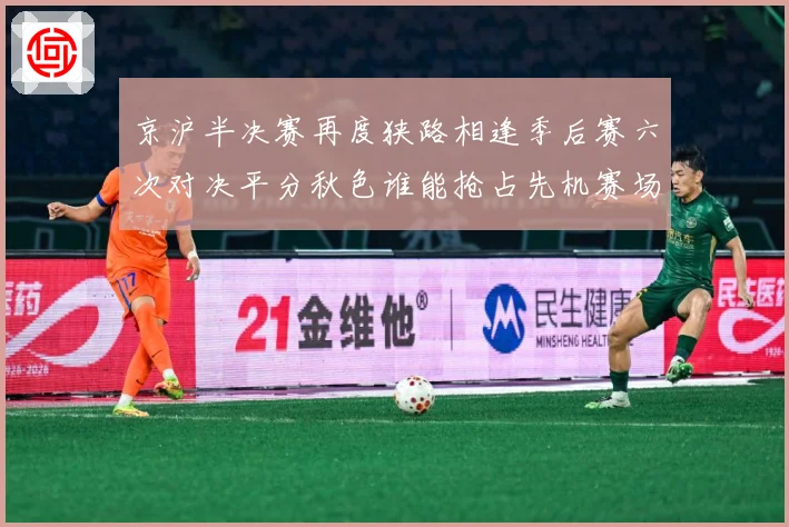 京沪半决赛再度狭路相逢季后赛六次对决平分秋色谁能抢占先机赛场复盘-深度解析
