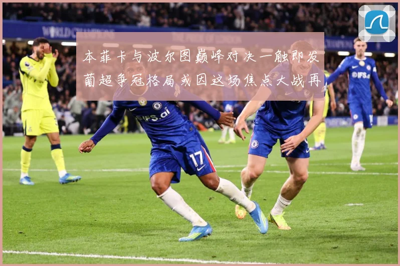 本菲卡与波尔图巅峰对决一触即发葡超争冠格局或因这场焦点大战再起波澜-深度解析