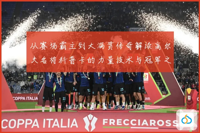 从赛场霸主到大满贯传奇解读高尔夫名将科普卡的力量技术与冠军之路解析-深度解析