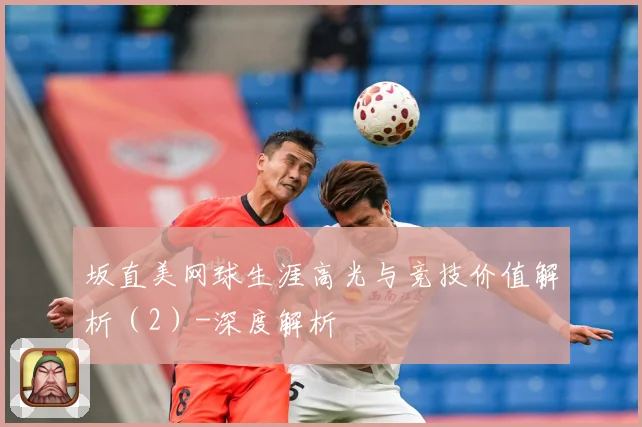 坂直美网球生涯高光与竞技价值解析（2）-深度解析