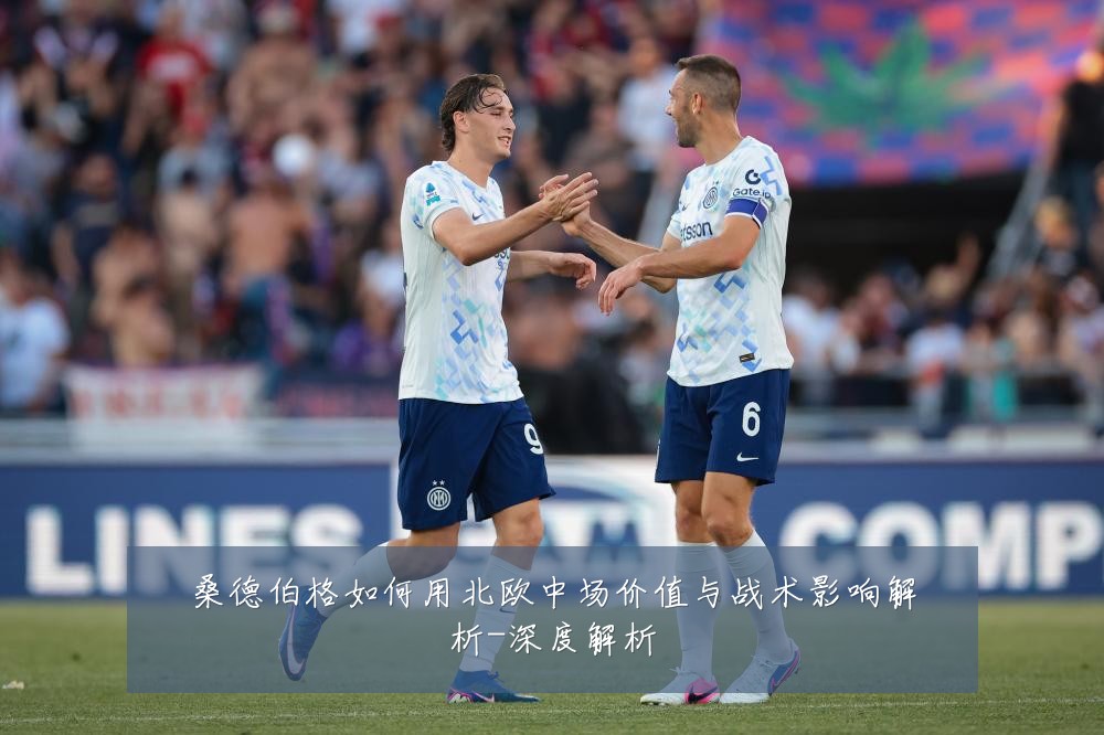 桑德伯格如何用北欧中场价值与战术影响解析-深度解析